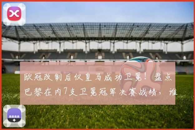 欧冠改制后仅皇马成功卫冕！盘点巴黎在内7支卫冕冠军决赛战绩，谁最可惜？