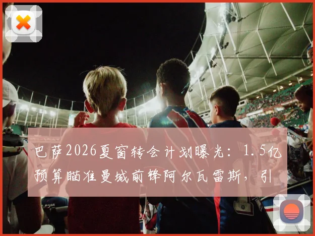 巴萨2026夏窗转会计划曝光:1.5亿预算瞄准曼城前锋阿尔瓦雷斯,引援策略全解析