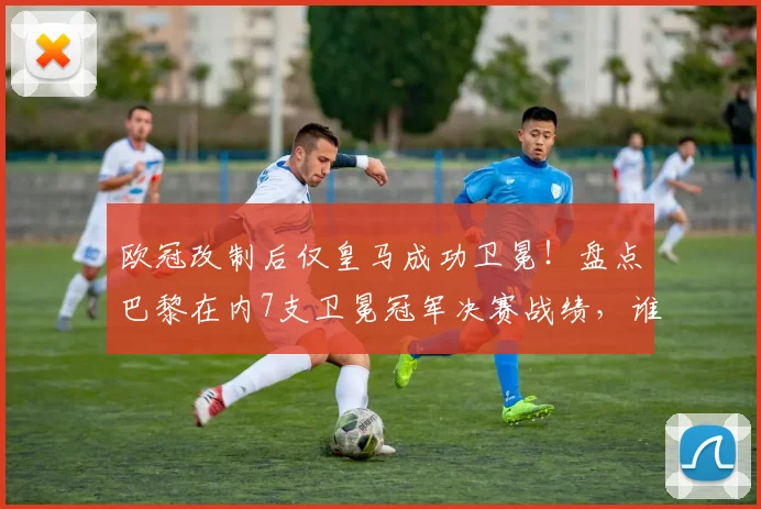 欧冠改制后仅皇马成功卫冕！盘点巴黎在内7支卫冕冠军决赛战绩，谁最可惜？