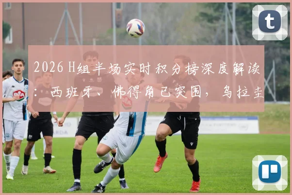 2026 H组半场实时积分榜深度解读：西班牙、佛得角已突围，乌拉圭2分深陷被动局面