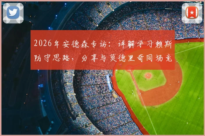 2026年安德森专访：详解学习赖斯防守思路，分享与莫德里奇同场竞技的收获与中场球员成长指南