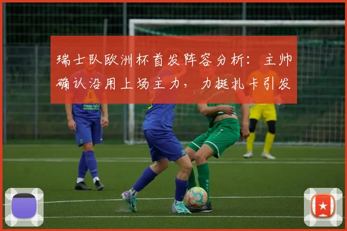 瑞士队欧洲杯首发阵容分析：主帅确认沿用上场主力，力挺扎卡引发讨论，2026备战策略前瞻