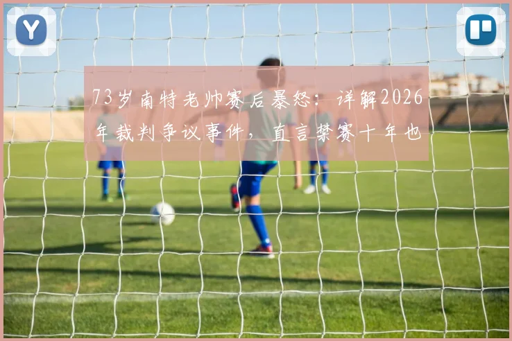 73岁南特老帅赛后暴怒：详解2026年裁判争议事件，直言禁赛十年也无所谓
