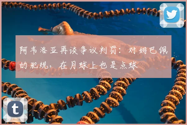 阿韦洛亚再谈争议判罚：对姆巴佩的犯规，在月球上也是点球