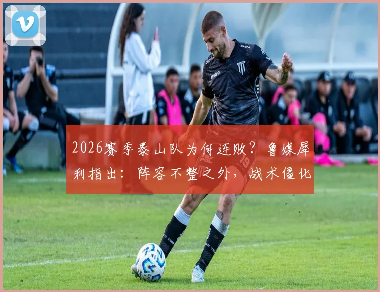2026赛季泰山队为何连败？鲁媒犀利指出：阵容不整之外，战术僵化成致命短板