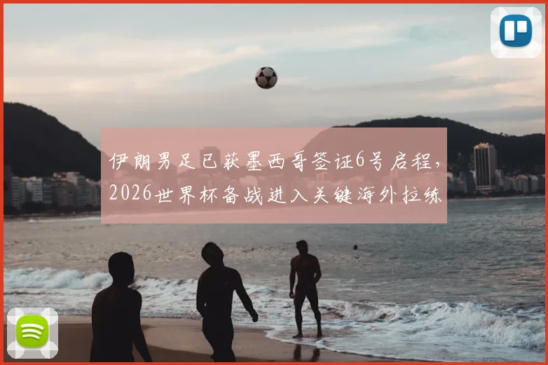 伊朗男足已获墨西哥签证6号启程，2026世界杯备战进入关键海外拉练阶段，驻地及行程安排详解