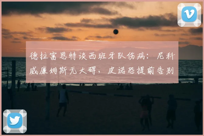 德拉富恩特谈西班牙队伤病:尼科威廉姆斯无大碍,皮诺恐提前告别2026世界杯