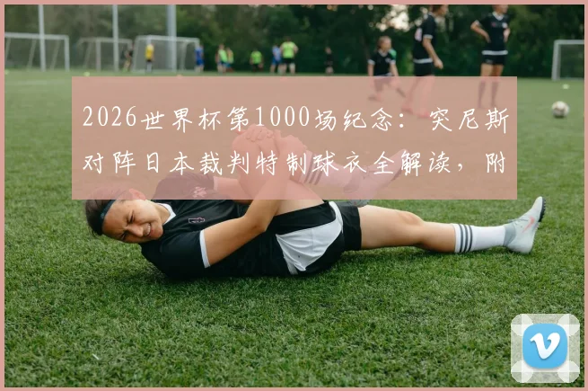 2026世界杯第1000场纪念：突尼斯对阵日本裁判特制球衣全解读，附历届经典裁判服回顾