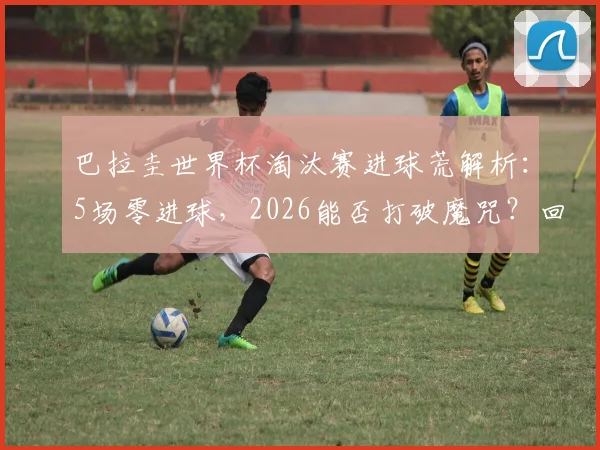 巴拉圭世界杯淘汰赛进球荒解析：5场零进球，2026能否打破魔咒？回顾2002年0-1负于德国之战
