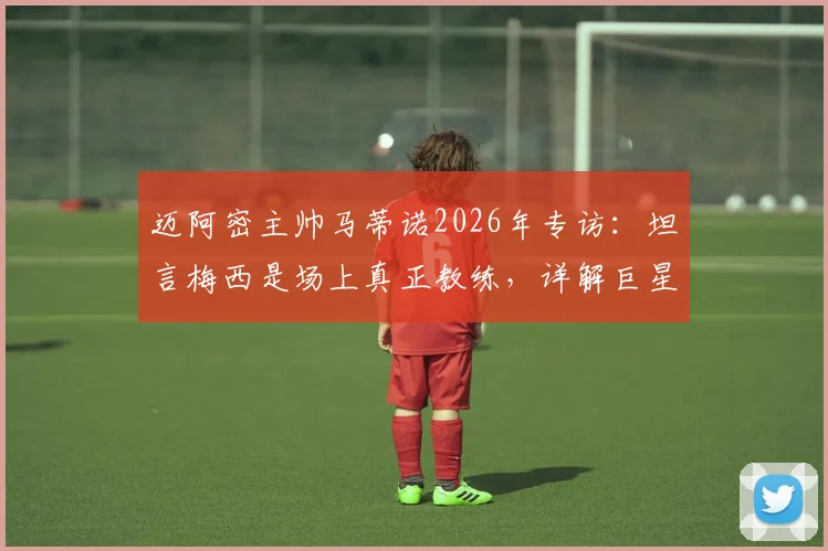 迈阿密主帅马蒂诺2026年专访：坦言梅西是场上真正教练，详解巨星对美职联战术体系的塑造与引导者角色