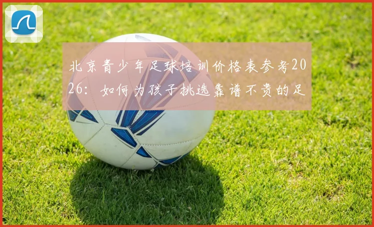 北京青少年足球培训价格表参考2026:如何为孩子挑选靠谱不贵的足球俱乐部,附教练资质考察要点