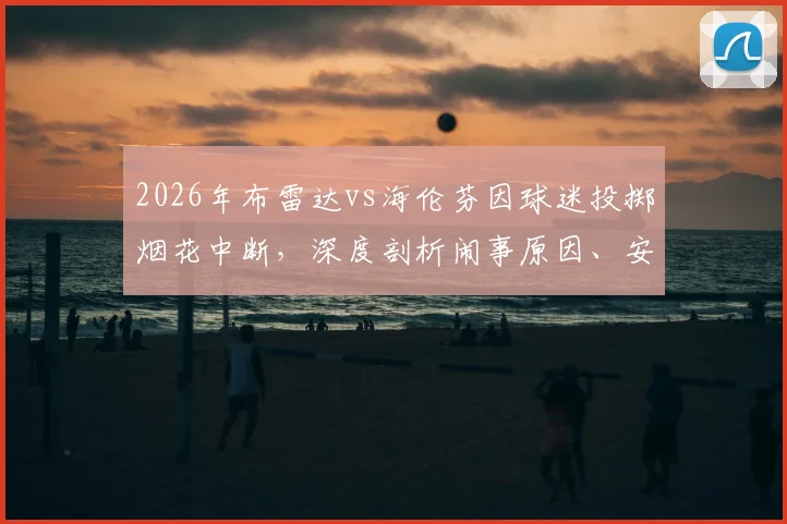 2026年布雷达vs海伦芬因球迷投掷烟花中断，深度剖析闹事原因、安全处罚规定与后续补赛安排