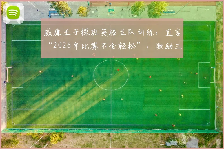 威廉王子探班英格兰队训练，直言“2026年比赛不会轻松”，激励三狮军团如何迎难而上