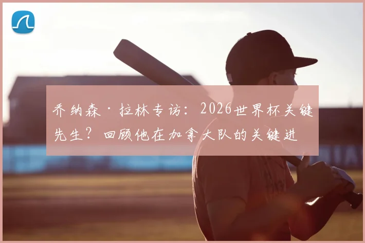 乔纳森·拉林专访：2026世界杯关键先生？回顾他在加拿大队的关键进球与国家队角色