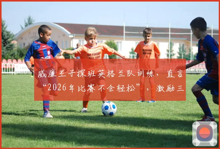 威廉王子探班英格兰队训练，直言“2026年比赛不会轻松”，激励三狮军团如何迎难而上