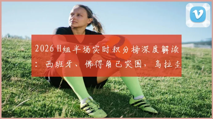 2026 H组半场实时积分榜深度解读：西班牙、佛得角已突围，乌拉圭2分深陷被动局面