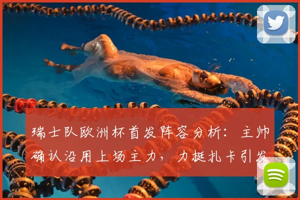 瑞士队欧洲杯首发阵容分析：主帅确认沿用上场主力，力挺扎卡引发讨论，2026备战策略前瞻
