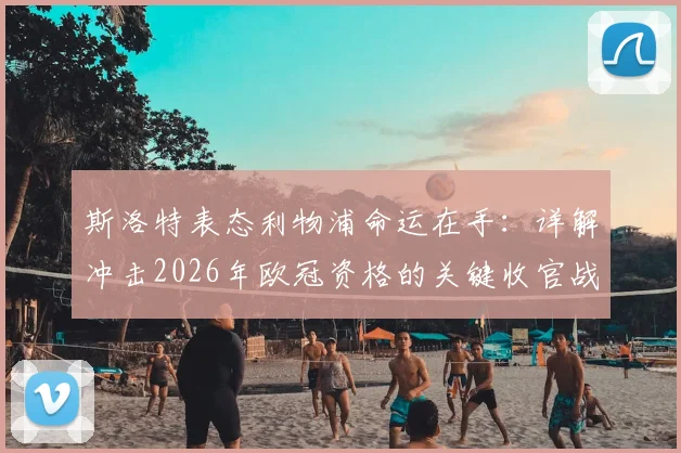 斯洛特表态利物浦命运在手：详解冲击2026年欧冠资格的关键收官战与球队状态