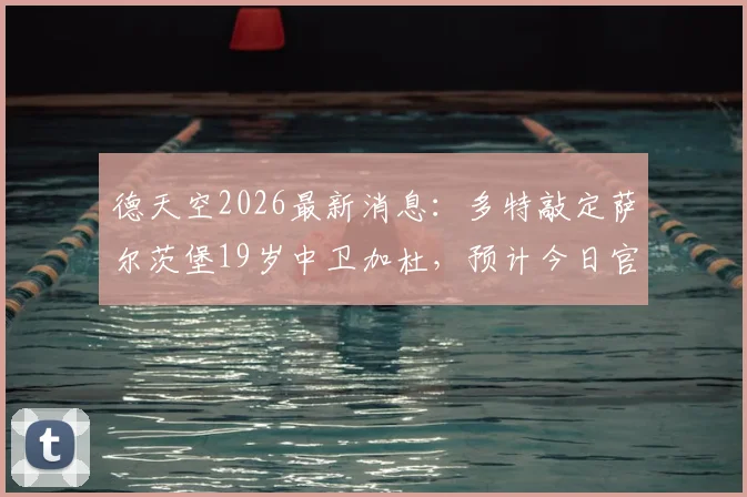 德天空2026最新消息：多特敲定萨尔茨堡19岁中卫加杜，预计今日官宣引援细节全解析