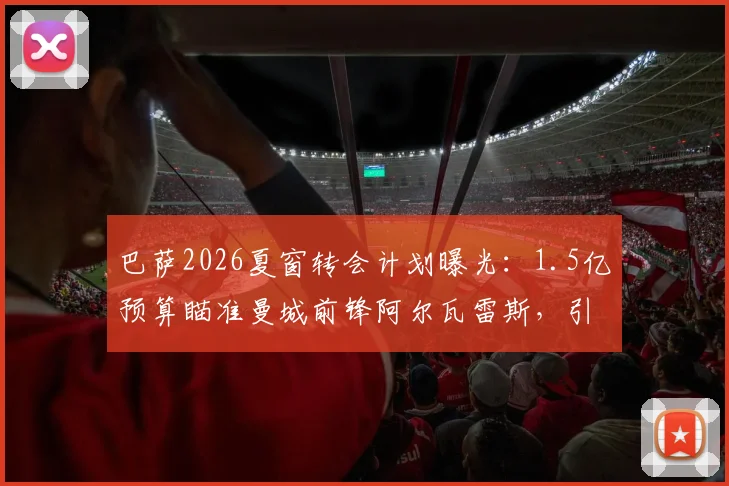 巴萨2026夏窗转会计划曝光：1.5亿预算瞄准曼城前锋阿尔瓦雷斯，引援策略全解析