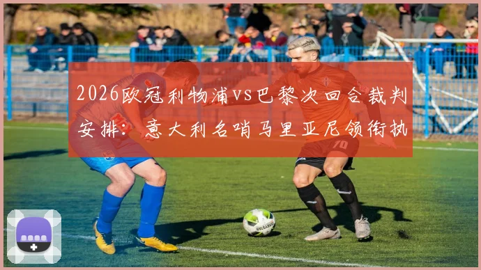 2026欧冠利物浦vs巴黎次回合裁判安排：意大利名哨马里亚尼领衔执法，裁判组完整名单与过往执法经历解析